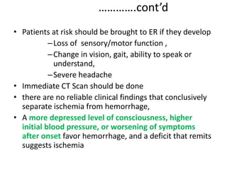 ………….cont’d
• Patients at risk should be brought to ER if they develop
–Loss of sensory/motor function ,
–Change in vision, gait, ability to speak or
understand,
–Severe headache
• Immediate CT Scan should be done
• there are no reliable clinical findings that conclusively
separate ischemia from hemorrhage,
• A more depressed level of consciousness, higher
initial blood pressure, or worsening of symptoms
after onset favor hemorrhage, and a deficit that remits
suggests ischemia
 