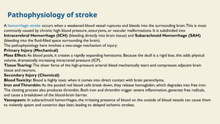 Pathophysiology of stroke
A hemorrhagic stroke occurs when a weakened blood vessel ruptures and bleeds into the surrounding brain.This is most
commonly caused by chronic high blood pressure, aneurysms, or vascular malformations. It is subdivided into
Intracerebral Hemorrhage (ICH) (bleeding directly into brain tissue) and Subarachnoid Hemorrhage (SAH)
(bleeding into the fluid-filled space surrounding the brain).
The pathophysiology here involves a two-stage mechanism of injury:
Primary Injury (Mechanical)
Mass Effect: As blood pools, it creates a rapidly expanding hematoma. Because the skull is a rigid box, this adds physical
volume, dramatically increasing intracranial pressure (ICP).
TissueTearing: The sheer force of the high-pressure arterial bleed mechanically tears and compresses adjacent brain
tissue and neurons.
Secondary Injury (Chemical)
BloodToxicity: Blood is highly toxic when it comes into direct contact with brain parenchyma.
Iron andThrombin: As the pooled red blood cells break down, they release hemoglobin, which degrades into free iron.
The clotting process also produces thrombin. Both iron and thrombin trigger severe inflammation, generate free radicals,
and cause a breakdown of the blood-brain barrier.
Vasospasm: In subarachnoid hemorrhages, the irritating presence of blood on the outside of blood vessels can cause them
to violently spasm and constrict days later, leading to delayed ischemic strokes.
 