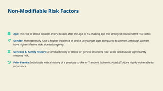 Non-Modifiable Risk Factors
Age: The risk of stroke doubles every decade after the age of 55, making age the strongest independent risk factor.
Gender: Men generally have a higher incidence of stroke at younger ages compared to women, although women
have higher lifetime risks due to longevity.
Genetics & Family History: A familial history of stroke or genetic disorders (like sickle cell disease) significantly
elevates risk.
Prior Events: Individuals with a history of a previous stroke or Transient Ischemic Attack (TIA) are highly vulnerable to
recurrence.
 