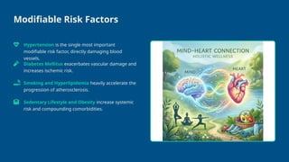 Modifiable Risk Factors
Hypertension is the single most important
modifiable risk factor, directly damaging blood
vessels.
Diabetes Mellitus exacerbates vascular damage and
increases ischemic risk.
Smoking and Hyperlipidemia heavily accelerate the
progression of atherosclerosis.
Sedentary Lifestyle and Obesity increase systemic
risk and compounding comorbidities.
 