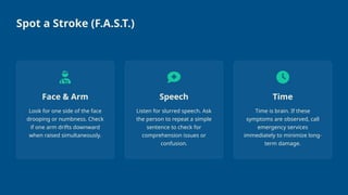 Spot a Stroke (F.A.S.T.)
Face & Arm
Look for one side of the face
drooping or numbness. Check
if one arm drifts downward
when raised simultaneously.
Speech
Listen for slurred speech. Ask
the person to repeat a simple
sentence to check for
comprehension issues or
confusion.
Time
Time is brain. If these
symptoms are observed, call
emergency services
immediately to minimize long-
term damage.
 