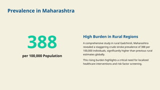 Prevalence in Maharashtra
388
per 100,000 Population
High Burden in Rural Regions
A comprehensive study in rural Gadchiroli, Maharashtra
revealed a staggering crude stroke prevalence of 388 per
100,000 individuals, significantly higher than previous rural
estimates globally.
This rising burden highlights a critical need for localized
healthcare interventions and risk factor screening.
 