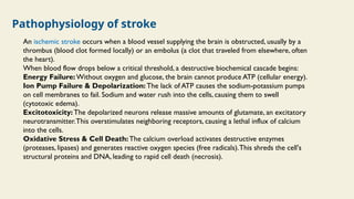 Pathophysiology of stroke
An ischemic stroke occurs when a blood vessel supplying the brain is obstructed, usually by a
thrombus (blood clot formed locally) or an embolus (a clot that traveled from elsewhere, often
the heart).
When blood flow drops below a critical threshold, a destructive biochemical cascade begins:
Energy Failure: Without oxygen and glucose, the brain cannot produce ATP (cellular energy).
Ion Pump Failure & Depolarization: The lack of ATP causes the sodium-potassium pumps
on cell membranes to fail. Sodium and water rush into the cells, causing them to swell
(cytotoxic edema).
Excitotoxicity: The depolarized neurons release massive amounts of glutamate, an excitatory
neurotransmitter.This overstimulates neighboring receptors, causing a lethal influx of calcium
into the cells.
Oxidative Stress & Cell Death: The calcium overload activates destructive enzymes
(proteases, lipases) and generates reactive oxygen species (free radicals).This shreds the cell's
structural proteins and DNA, leading to rapid cell death (necrosis).
 