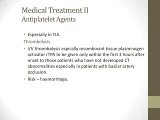 Medical Treatment IIAntiplatelet AgentsEspecially in TIA.ThrombolysisI/V thrombolysis espcially recombinant tissue plasminogen activator rTPA to be given only within the first 3 hours after onset to those patients who have not developed CT abnormalities especially in patients with basilar artery occlusion.Risk – haemorrhage.