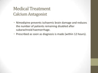 Medical TreatmentCalcium AntagonistNimodipine prevents ischaemic brain damage and reduces the number of patients remaining disabled after subarachnoid haemorrhage.Prescribed as soon as diagnosis is made (within 12 hours).