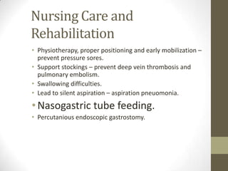 Nursing Care and RehabilitationPhysiotherapy, proper positioning and early mobilization – prevent pressure sores.Support stockings – prevent deep vein thrombosis and pulmonary embolism.Swallowing difficulties.Lead to silent aspiration – aspiration pneuomonia.Nasogastric tube feeding.Percutanious endoscopic gastrostomy.
