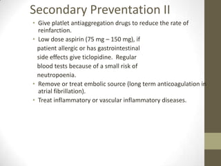Secondary Preventation IIGive platlet antiaggregation drugs to reduce the rate of reinfarction.Low dose aspirin (75 mg – 150 mg), if    patient allergic or has gastrointestinal   side effects give ticlopidine.  Regular   blood tests because of a small risk of   neutropoenia.Remove or treat embolic source (long term anticoagulation in atrial fibrillation).Treat inflammatory or vascular inflammatory diseases.