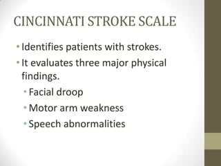 CINCINNATI STROKE SCALEIdentifies patients with strokes.It evaluates three major physical findings.Facial droopMotor arm weaknessSpeech abnormalities