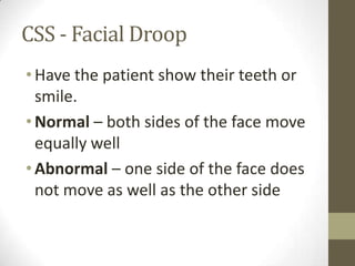CSS - Facial DroopHave the patient show their teeth or smile.Normal – both sides of the face move equally wellAbnormal – one side of the face does not move as well as the other side