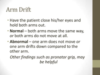 Arm DriftHave the patient close his/her eyes and hold both arms out.Normal – both arms move the same way, or both arms do not move at all.Abnormal – one arm does not move or one arm drifts down compared to the other arm.Other findings such as pronator grip, may be helpful