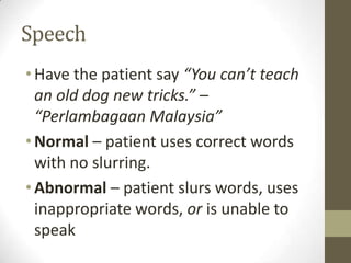 SpeechHave the patient say “You can’t teach an old dog new tricks.” – “Perlambagaan Malaysia”Normal – patient uses correct words with no slurring.Abnormal – patient slurs words, uses inappropriate words, or is unable to speak