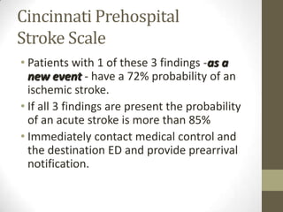 Cincinnati PrehospitalStroke ScalePatients with 1 of these 3 findings -as a new event - have a 72% probability of an ischemic stroke.If all 3 findings are present the probability of an acute stroke is more than 85%Immediately contact medical control and the destination ED and provide prearrival notification.