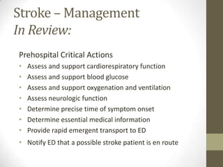 Stroke – Management In Review:Prehospital Critical ActionsAssess and support cardiorespiratory functionAssess and support blood glucoseAssess and support oxygenation and ventilationAssess neurologic functionDetermine precise time of symptom onset Determine essential medical informationProvide rapid emergent transport to EDNotify ED that a possible stroke patient is en route