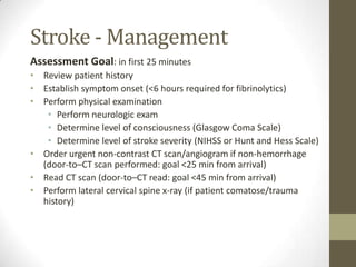 Stroke - ManagementAssessment Goal: in first 25 minutesReview patient historyEstablish symptom onset (<6 hours required for fibrinolytics)Perform physical examinationPerform neurologic examDetermine level of consciousness (Glasgow Coma Scale) Determine level of stroke severity (NIHSS or Hunt and Hess Scale)Order urgent non-contrast CT scan/angiogram if non-hemorrhage (door-to–CT scan performed: goal <25 min from arrival)Read CT scan (door-to–CT read: goal <45 min from arrival)Perform lateral cervical spine x-ray (if patient comatose/trauma history)