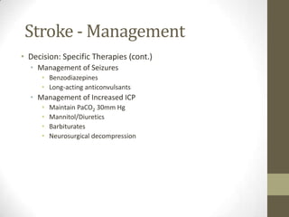 Stroke - ManagementIndications for Antihypertensive therapyIn general:Consider: absolute level of BP?If BP: >185/>110 mm Hg = fibrinolytic therapy contraindicatedConsider: other than BP, is patient candidate for fibrinolytics? If patient is candidate for fibrinolytics: treat initial BP >185/>110 mm HgConsider: response to initial efforts to lower BP in ED? If treatment brings BP down to <185/110 mm Hg: give fibrinolyticsConsider: ischemic vs hemorrhagic stroke?Treat BP in the 180-230/110-140 mm Hg range the sameThe obvious: no fibrinolytics for hemorrhagic stroke