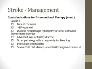 Stroke - ManagementContraindications for Interventional TherapyAbsolute	Evidence of intracranial hemorrhage on non-contrast head CT	Patient with early infarct signs on CT scan.Relative	Recent (w/in 2 mo’s) cranial or spinal surgery, trauma, or injury 	Known bleeding disorder and/or risk of bleeding including:		- Current anticoagulant therapy, prothrombin time >15 sec.		- Heparin within 48 hrs of admission, PTT elevated		- Platelet count <100,000/mm	Active internal bleeding w/in the previous 10 days	Known or suspected pregnancy		History of stroke w/in past 6 weeks