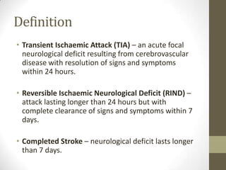 DefinitionTransient Ischaemic Attack (TIA) – an acute focal neurological deficit resulting from cerebrovascular disease with resolution of signs and symptoms within 24 hours.Reversible Ischaemic Neurological Deficit (RIND) – attack lasting longer than 24 hours but with complete clearance of signs and symptoms within 7 days.Completed Stroke – neurological deficit lasts longer than 7 days.