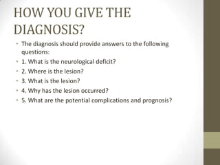 HOW YOU GIVE THE DIAGNOSIS?The diagnosis should provide answers to the following questions:1. What is the neurological deficit?2. Where is the lesion?3. What is the lesion?4. Why has the lesion occurred?5. What are the potential complications and prognosis?