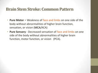 Brain Stem Stroke: Common PatternPure Motor - Weakness of face and limbs on one side of the body without abnormalities of higher brain function, sensation, or vision (MCA/ACA)Pure Sensory - Decreased sensation of face and limbs on one side of the body without abnormalities of higher brain function, motor function, or vision   (PCA).