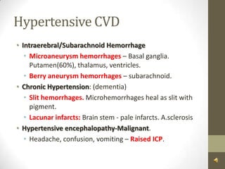 Hypertensive CVDIntraerebral/Subarachnoid HemorrhageMicroaneurysm hemorrhages – Basal ganglia. Putamen(60%), thalamus, ventricles.Berry aneurysm hemorrhages– subarachnoid.Chronic Hypertension: (dementia)  Slit hemorrhages. Microhemorrhages heal as slit with pigment.Lacunar infarcts: Brain stem - pale infarcts. A.sclerosisHypertensive encephalopathy-Malignant.Headache, confusion, vomiting – Raised ICP.