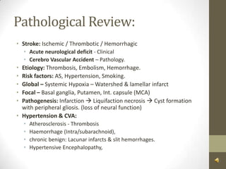 Pathological Review:Stroke: Ischemic / Thrombotic / HemorrhagicAcute neurological deficit - ClinicalCerebro Vascular Accident – Pathology.Etiology: Thrombosis, Embolism, Hemorrhage.Risk factors: AS, Hypertension, Smoking.Global – Systemic Hypoxia – Watershed & lamellar infarctFocal – Basal ganglia, Putamen, Int. capsule (MCA) Pathogenesis: Infarction  Liquifaction necrosis  Cyst formation with peripheral gliosis. (loss of neural function)Hypertension & CVA:Atherosclerosis - ThrombosisHaemorrhage (Intra/subarachnoid), chronic benign: Lacunar infarcts & slit hemorrhages. Hypertensive Encephalopathy, 