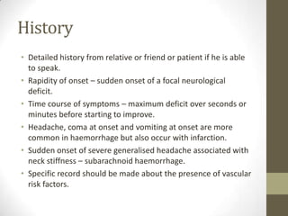 HistoryDetailed history from relative or friend or patient if he is able to speak.Rapidity of onset – sudden onset of a focal neurological deficit.Time course of symptoms – maximum deficit over seconds or minutes before starting to improve.Headache, coma at onset and vomiting at onset are more common in haemorrhage but also occur with infarction.Sudden onset of severe generalised headache associated with neck stiffness – subarachnoid haemorrhage.Specific record should be made about the presence of vascular risk factors.
