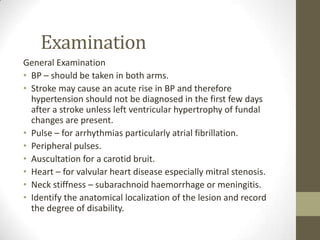 ExaminationGeneral ExaminationBP – should be taken in both arms.Stroke may cause an acute rise in BP and therefore hypertension should not be diagnosed in the first few days after a stroke unless left ventricular hypertrophy of fundal changes are present.Pulse – for arrhythmias particularly atrial fibrillation.Peripheral pulses.Auscultation for a carotid bruit.Heart – for valvular heart disease especially mitral stenosis.Neck stiffness – subarachnoid haemorrhage or meningitis.Identify the anatomical localization of the lesion and record the degree of disability.