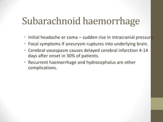 Subarachnoid haemorrhageInitial headache or coma – sudden rise in intracranial pressure.Focal symptoms if aneurysm ruptures into underlying brain.Cerebral vasospasm causes delayed cerebral infarction 4-14 days after onset in 30% of patients.Recurrent haemorrhage and hydrocephalus are other complications.