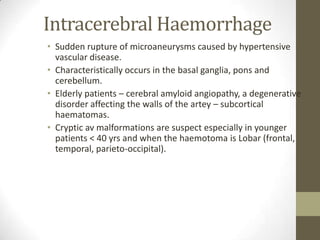 Intracerebral HaemorrhageSudden rupture of microaneurysms caused by hypertensive vascular disease.Characteristically occurs in the basal ganglia, pons and cerebellum.Elderly patients – cerebral amyloid angiopathy, a degenerative disorder affecting the walls of the artey – subcortical haematomas.Cryptic av malformations are suspect especially in younger patients < 40 yrs and when the haemotoma is Lobar (frontal, temporal, parieto-occipital).