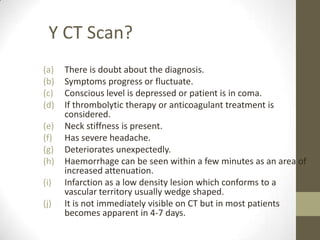 To exclude other conditions that may mimic stroke like subdural haematoma, intracranial tumour.Y CT Scan?There is doubt about the diagnosis.Symptoms progress or fluctuate.Conscious level is depressed or patient is in coma.If thrombolytic therapy or anticoagulant treatment is considered.Neck stiffness is present.Has severe headache.Deteriorates unexpectedly.Haemorrhage can be seen within a few minutes as an area of increased attenuation.Infarction as a low density lesion which conforms to a vascular territory usually wedge shaped.It is not immediately visible on CT but in most patients becomes apparent in 4-7 days.