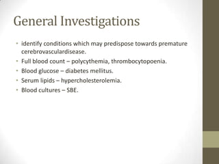 General Investigationsidentify conditions which may predispose towards premature cerebrovasculardisease.Full blood count – polycythemia, thrombocytopoenia.Blood glucose – diabetes mellitus.Serum lipids – hypercholesterolemia.Blood cultures – SBE.