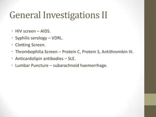 General Investigations IIHIV screen – AIDS.Syphilis serology – VDRL.Clotting Screen.Thrombophilia Screen – Protein C, Protein S, Antithrombin III.Anticardolipin antibodies – SLE.Lumbar Puncture – subarachnoid haemorrhage.