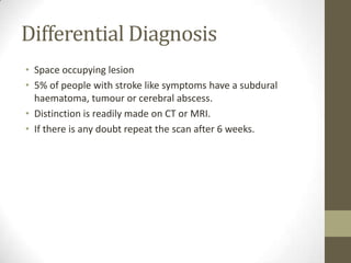 Differential DiagnosisSpace occupying lesion5% of people with stroke like symptoms have a subdural haematoma, tumour or cerebral abscess.  Distinction is readily made on CT or MRI.  If there is any doubt repeat the scan after 6 weeks.