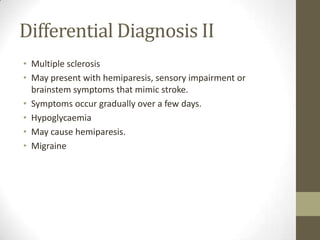 Differential Diagnosis IIMultiple sclerosisMay present with hemiparesis, sensory impairment or brainstem symptoms that mimic stroke.  Symptoms occur gradually over a few days.HypoglycaemiaMay cause hemiparesis.Migraine