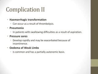 Complication IIHaemorrhagic transformationCan occur as a result of thrombolysis.PneumoniaIn patients with swallowing difficulties as a result of aspiration.Pressure soresDevelop rapidly and may be exacerbated because of incontinence.Oedema of Weak LimbsIs common and has a partially autonomic basis.