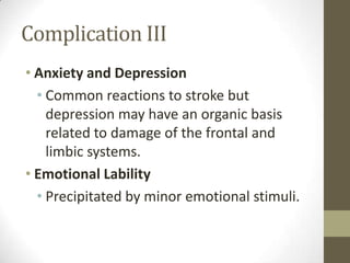 Complication IIIAnxiety and DepressionCommon reactions to stroke but depression may have an organic basis related to damage of the frontal and limbic systems.Emotional LabilityPrecipitated by minor emotional stimuli.