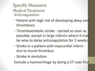 Specific MeasuresMedical TreatmentAnticoagulationPatient with high risk of developing deep vein thrombosis.Thromboembolic stroke - started as soon as possible, except in large infarcts where it may be wise to delay anticoagulation for 2 weeks.Stroke in a patient with myocardial infarct - due to mural thrombus.Stroke in evolution.Exclude a haemorrhage by doing a CT scan first.