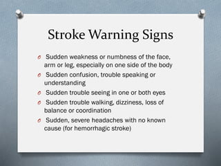 Stroke Warning Signs
O Sudden weakness or numbness of the face,
arm or leg, especially on one side of the body
O Sudden confusion, trouble speaking or
understanding
O Sudden trouble seeing in one or both eyes
O Sudden trouble walking, dizziness, loss of
balance or coordination
O Sudden, severe headaches with no known
cause (for hemorrhagic stroke)
 