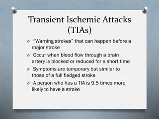 Transient Ischemic Attacks
(TIAs)
O “Warning strokes” that can happen before a
major stroke
O Occur when blood flow through a brain
artery is blocked or reduced for a short time
O Symptoms are temporary but similar to
those of a full fledged stroke
O A person who has a TIA is 9.5 times more
likely to have a stroke
 