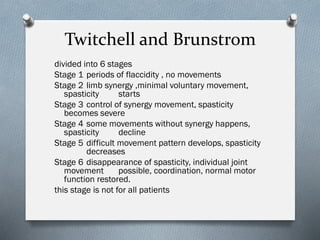 Twitchell and Brunstrom
divided into 6 stages
Stage 1 periods of flaccidity , no movements
Stage 2 limb synergy ,minimal voluntary movement,
spasticity starts
Stage 3 control of synergy movement, spasticity
becomes severe
Stage 4 some movements without synergy happens,
spasticity decline
Stage 5 difficult movement pattern develops, spasticity
decreases
Stage 6 disappearance of spasticity, individual joint
movement possible, coordination, normal motor
function restored.
this stage is not for all patients
 