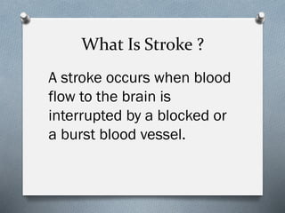 What Is Stroke ?
A stroke occurs when blood
flow to the brain is
interrupted by a blocked or
a burst blood vessel.
 
