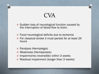 CVA
O Sudden loss of neurological function caused by
the interruption of blood flow to brain.
O Focal neurological deficits due to ischemia
O For classical stroke it must persist for at least 24
hours
O Paralysis (Hemiplegia)
O Weakness (Hemiparesis)
O Impairments (reversible) within 3 weeks
O Residual impairment (longer than 3 weeks)
 