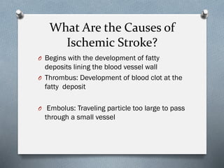 What Are the Causes of
Ischemic Stroke?
O Begins with the development of fatty
deposits lining the blood vessel wall
O Thrombus: Development of blood clot at the
fatty deposit
O Embolus: Traveling particle too large to pass
through a small vessel
 