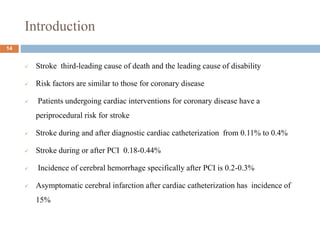 Introduction
 Stroke third-leading cause of death and the leading cause of disability
 Risk factors are similar to those for coronary disease
 Patients undergoing cardiac interventions for coronary disease have a
periprocedural risk for stroke
 Stroke during and after diagnostic cardiac catheterization from 0.11% to 0.4%
 Stroke during or after PCI 0.18-0.44%
 Incidence of cerebral hemorrhage specifically after PCI is 0.2-0.3%
 Asymptomatic cerebral infarction after cardiac catheterization has incidence of
15%
14
 