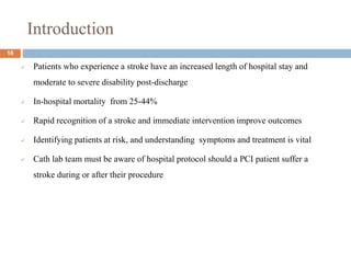 Introduction
 Patients who experience a stroke have an increased length of hospital stay and
moderate to severe disability post-discharge
 In-hospital mortality from 25-44%
 Rapid recognition of a stroke and immediate intervention improve outcomes
 Identifying patients at risk, and understanding symptoms and treatment is vital
 Cath lab team must be aware of hospital protocol should a PCI patient suffer a
stroke during or after their procedure
16
 
