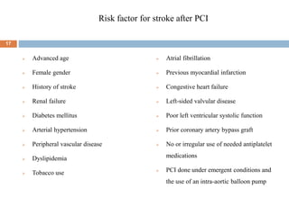 Risk factor for stroke after PCI
 Advanced age
 Female gender
 History of stroke
 Renal failure
 Diabetes mellitus
 Arterial hypertension
 Peripheral vascular disease
 Dyslipidemia
 Tobacco use
 Atrial fibrillation
 Previous myocardial infarction
 Congestive heart failure
 Left-sided valvular disease
 Poor left ventricular systolic function
 Prior coronary artery bypass graft
 No or irregular use of needed antiplatelet
medications
 PCI done under emergent conditions and
the use of an intra-aortic balloon pump
17
 