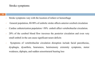 Stroke symptoms
 Stroke symptoms vary with the location of infarct or hemorrhage
 General population, 80-90% of embolic stroke affects anterior cerebral circulation
 Cardiac catheterization population >50% emboli affect vertebrobasilar circulation.
 20% of the cerebral blood flow traverses the posterior circulation and even very
small emboli in the can cause significant neuro deficits
 Symptoms of vertebrobasilar circulation disruption include facial paresthesias,
dysphagia, dysarthria, hoarseness, hemisensory extremity symptoms, motor
weakness, diplopia, and sudden sensorineural hearing loss
18
 