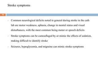 Stroke symptoms
 Common neurological deficits noted in general during stroke in the cath
lab are motor weakness, aphasia, change in mental status and visual
disturbances, with the most common being motor or speech deficits
 Stroke symptoms can be camouflaged by or mimic the effects of sedation,
making difficult to identify stroke
 Seizures, hypoglycemia, and migraine can mimic stroke symptoms
19
 
