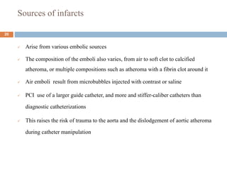 Sources of infarcts
 Arise from various embolic sources
 The composition of the emboli also varies, from air to soft clot to calcified
atheroma, or multiple compositions such as atheroma with a fibrin clot around it
 Air emboli result from microbubbles injected with contrast or saline
 PCI use of a larger guide catheter, and more and stiffer-caliber catheters than
diagnostic catheterizations
 This raises the risk of trauma to the aorta and the dislodgement of aortic atheroma
during catheter manipulation
20
 