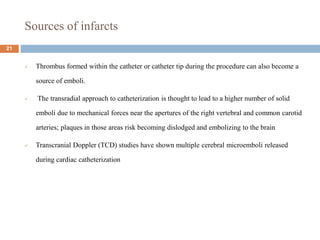 Sources of infarcts
 Thrombus formed within the catheter or catheter tip during the procedure can also become a
source of emboli.
 The transradial approach to catheterization is thought to lead to a higher number of solid
emboli due to mechanical forces near the apertures of the right vertebral and common carotid
arteries; plaques in those areas risk becoming dislodged and embolizing to the brain
 Transcranial Doppler (TCD) studies have shown multiple cerebral microemboli released
during cardiac catheterization
21
 